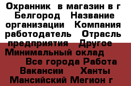 Охранник. в магазин в г. Белгород › Название организации ­ Компания-работодатель › Отрасль предприятия ­ Другое › Минимальный оклад ­ 11 000 - Все города Работа » Вакансии   . Ханты-Мансийский,Мегион г.